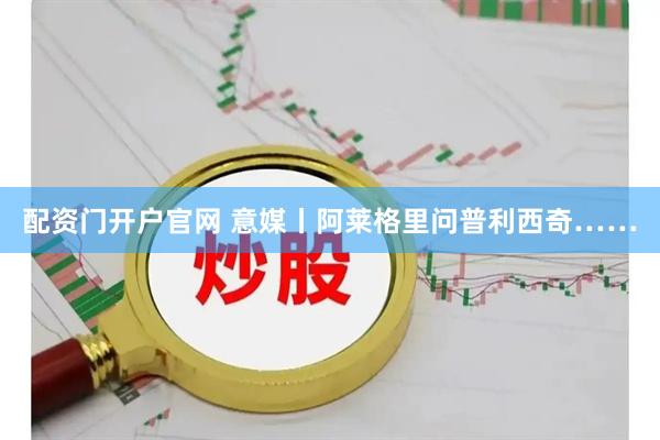 配资门开户官网 意媒丨阿莱格里问普利西奇……