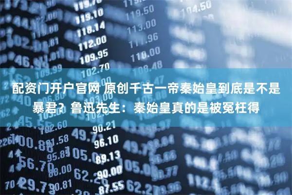 配资门开户官网 原创千古一帝秦始皇到底是不是暴君?鲁迅先生:秦始皇真的是被冤枉得