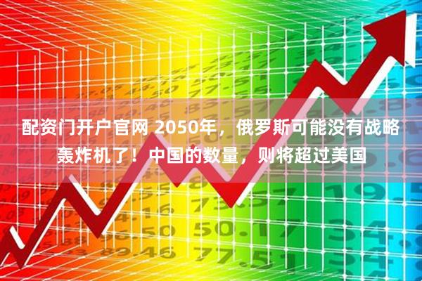 配资门开户官网 2050年，俄罗斯可能没有战略轰炸机了！中国的数量，则将超过美国
