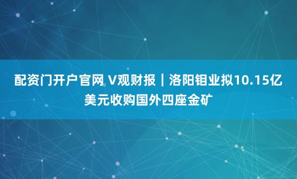 配资门开户官网 V观财报｜洛阳钼业拟10.15亿美元收购国外四座金矿