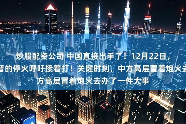 炒股配资公司 中国直接出手了！12月22日，泰国无视特朗普的停火呼吁接着打！关键时刻，中方高层冒着炮火去办了一件大事