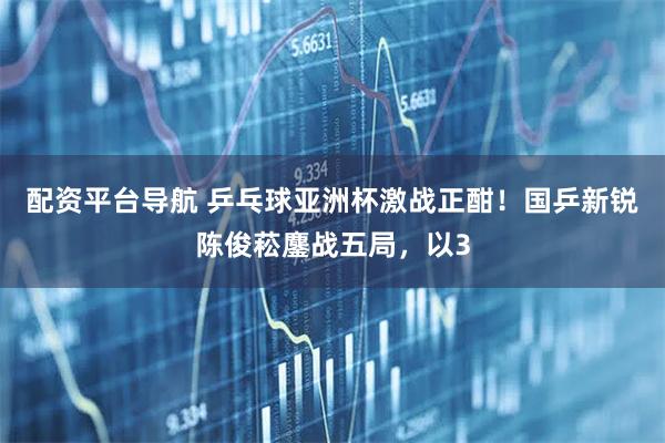 配资平台导航 乒乓球亚洲杯激战正酣！国乒新锐陈俊菘鏖战五局，以3