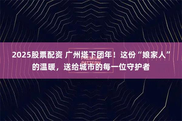 2025股票配资 广州塔下团年！这份“娘家人”的温暖，送给城市的每一位守护者