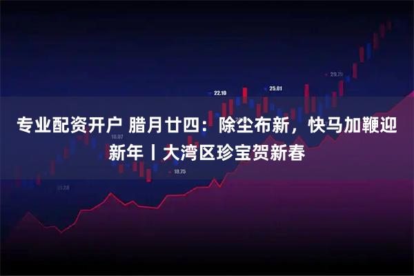 专业配资开户 腊月廿四：除尘布新，快马加鞭迎新年丨大湾区珍宝贺新春