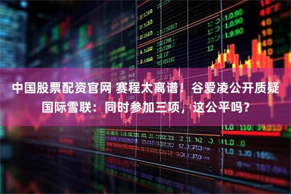 中国股票配资官网 赛程太离谱！谷爱凌公开质疑国际雪联：同时参加三项，这公平吗？