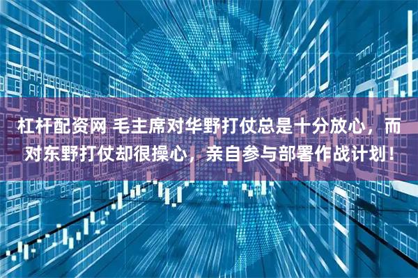 杠杆配资网 毛主席对华野打仗总是十分放心，而对东野打仗却很操心，亲自参与部署作战计划！