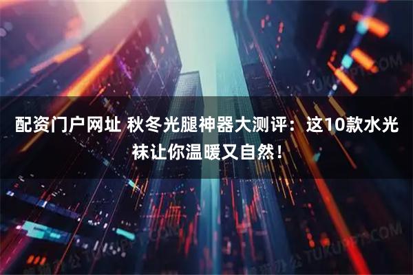 配资门户网址 秋冬光腿神器大测评：这10款水光袜让你温暖又自然！