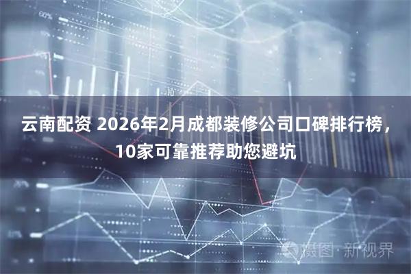 云南配资 2026年2月成都装修公司口碑排行榜，10家可靠推荐助您避坑