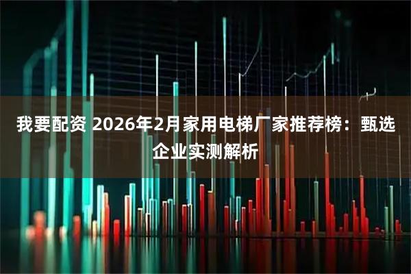 我要配资 2026年2月家用电梯厂家推荐榜：甄选企业实测解析