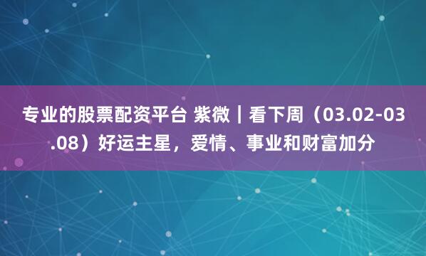 专业的股票配资平台 紫微｜看下周（03.02-03.08）好运主星，爱情、事业和财富加分