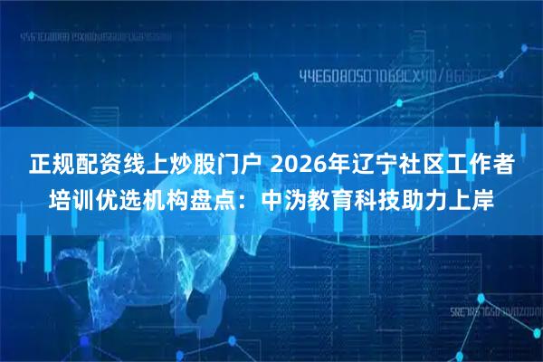 正规配资线上炒股门户 2026年辽宁社区工作者培训优选机构盘点:中沩教育科技助力上岸