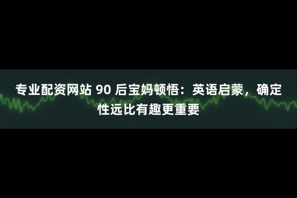 专业配资网站 90 后宝妈顿悟：英语启蒙，确定性远比有趣更重要