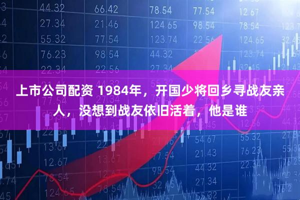 上市公司配资 1984年，开国少将回乡寻战友亲人，没想到战友依旧活着，他是谁