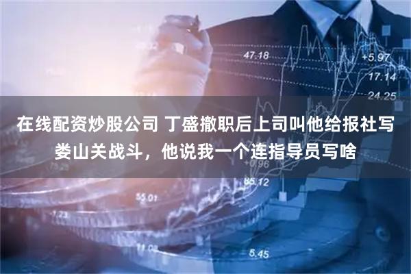 在线配资炒股公司 丁盛撤职后上司叫他给报社写娄山关战斗，他说我一个连指导员写啥