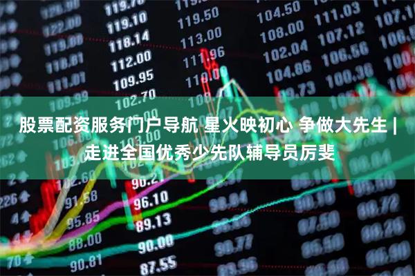 股票配资服务门户导航 星火映初心 争做大先生 | 走进全国优秀少先队辅导员厉斐
