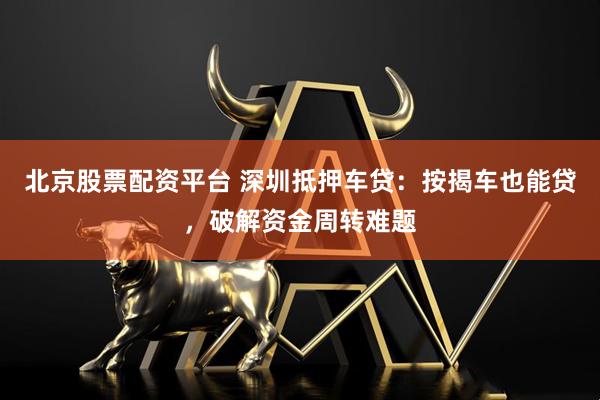 北京股票配资平台 深圳抵押车贷：按揭车也能贷，破解资金周转难题