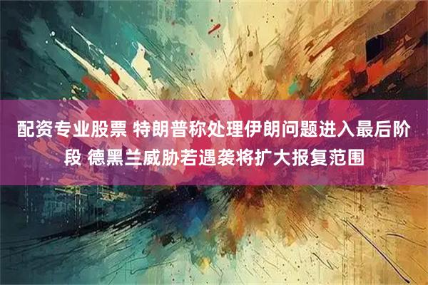 配资专业股票 特朗普称处理伊朗问题进入最后阶段 德黑兰威胁若遇袭将扩大报复范围