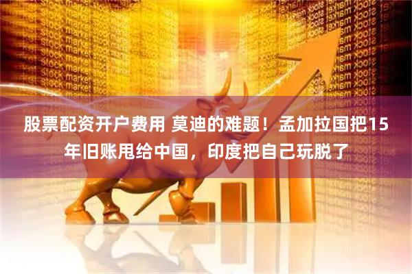 股票配资开户费用 莫迪的难题！孟加拉国把15年旧账甩给中国，印度把自己玩脱了