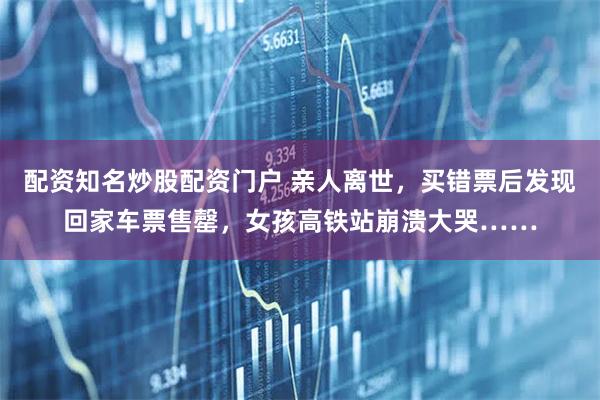 配资知名炒股配资门户 亲人离世，买错票后发现回家车票售罄，女孩高铁站崩溃大哭……