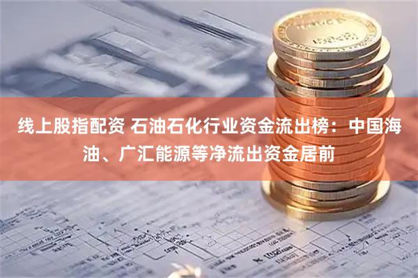 线上股指配资 石油石化行业资金流出榜：中国海油、广汇能源等净流出资金居前