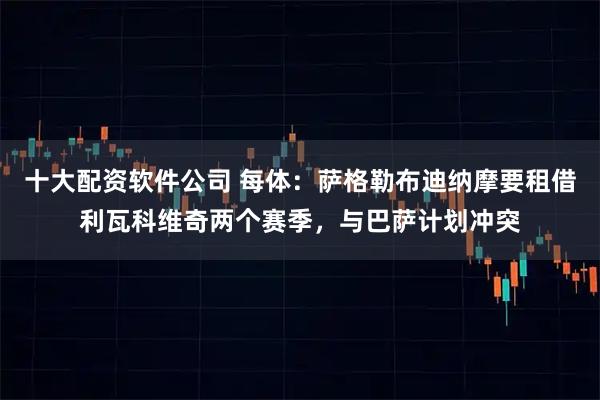 十大配资软件公司 每体：萨格勒布迪纳摩要租借利瓦科维奇两个赛季，与巴萨计划冲突